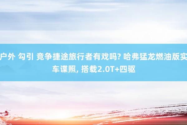 户外 勾引 竞争捷途旅行者有戏吗? 哈弗猛龙燃油版实车谍照， 搭载2.0T+四驱