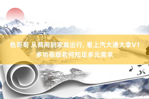 色哥哥 从商用到家庭出行， 看上汽大通大拿V1多功能版若何知足多元需求