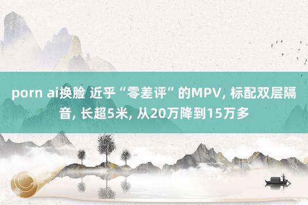 porn ai换脸 近乎“零差评”的MPV， 标配双层隔音， 长超5米， 从20万降到15万多