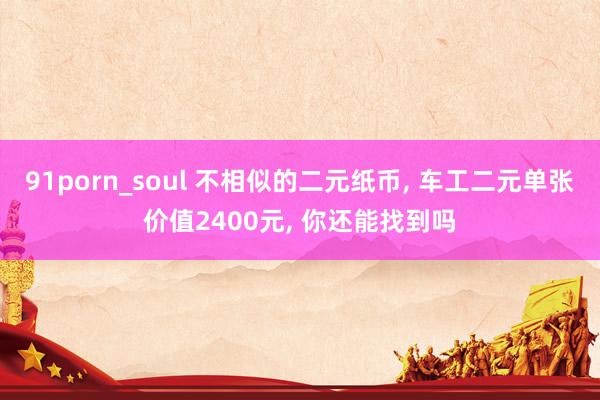91porn_soul 不相似的二元纸币， 车工二元单张价值2400元， 你还能找到吗