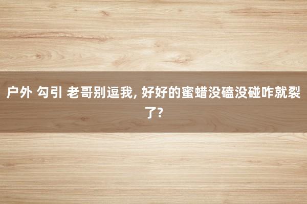 户外 勾引 老哥别逗我， 好好的蜜蜡没磕没碰咋就裂了?