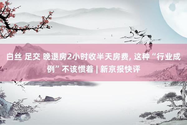 白丝 足交 晚退房2小时收半天房费， 这种“行业成例”不该惯着 | 新京报快评