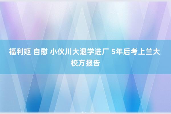 福利姬 自慰 小伙川大退学进厂 5年后考上兰大 校方报告