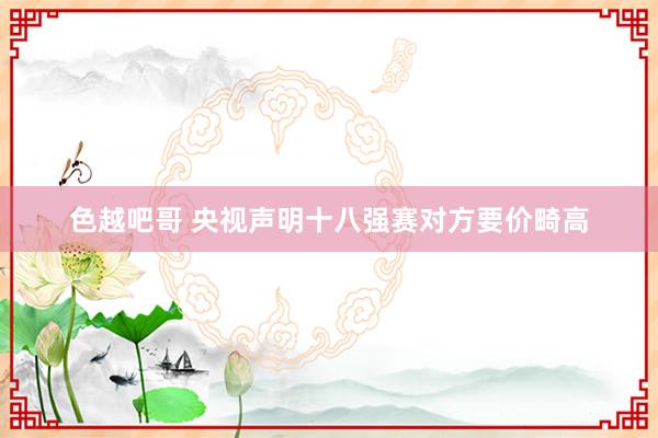 色越吧哥 央视声明十八强赛对方要价畸高