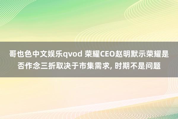 哥也色中文娱乐qvod 荣耀CEO赵明默示荣耀是否作念三折取决于市集需求， 时期不是问题