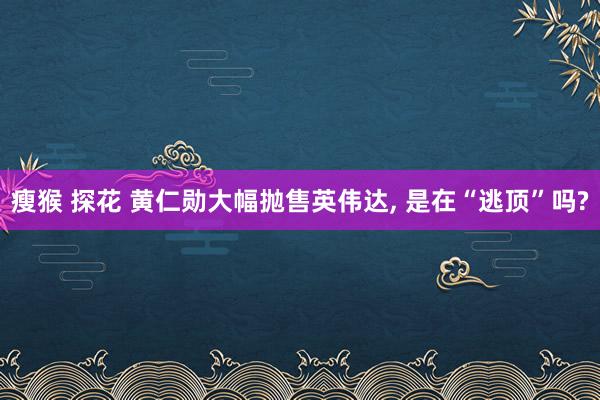 瘦猴 探花 黄仁勋大幅抛售英伟达， 是在“逃顶”吗?