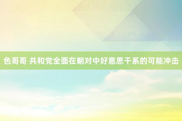 色哥哥 共和党全面在朝对中好意思干系的可能冲击