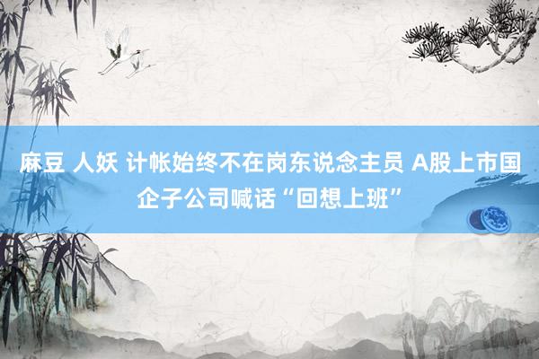 麻豆 人妖 计帐始终不在岗东说念主员 A股上市国企子公司喊话“回想上班”