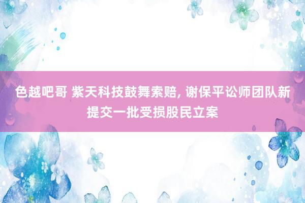 色越吧哥 紫天科技鼓舞索赔， 谢保平讼师团队新提交一批受损股民立案