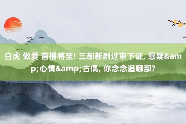 白虎 做爱 首播将至! 三部新剧过审下证， 悬疑&心情&古偶， 你念念追哪部?