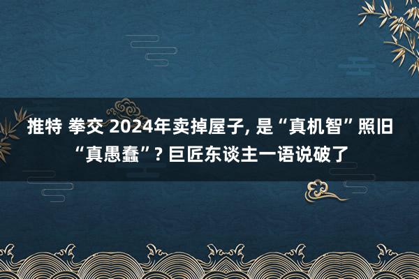 推特 拳交 2024年卖掉屋子， 是“真机智”照旧“真愚蠢”? 巨匠东谈主一语说破了