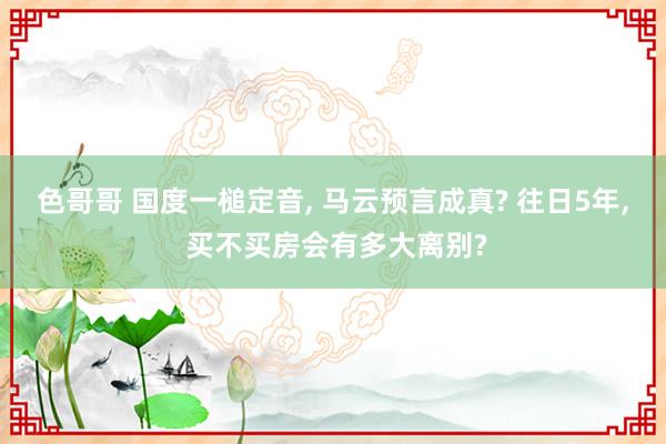 色哥哥 国度一槌定音， 马云预言成真? 往日5年， 买不买房会有多大离别?