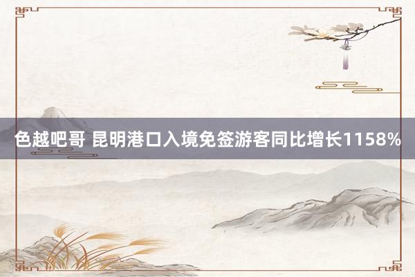 色越吧哥 昆明港口入境免签游客同比增长1158%
