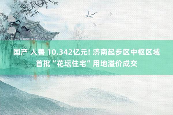 国产 人兽 10.342亿元! 济南起步区中枢区域首批“花坛住宅”用地溢价成交