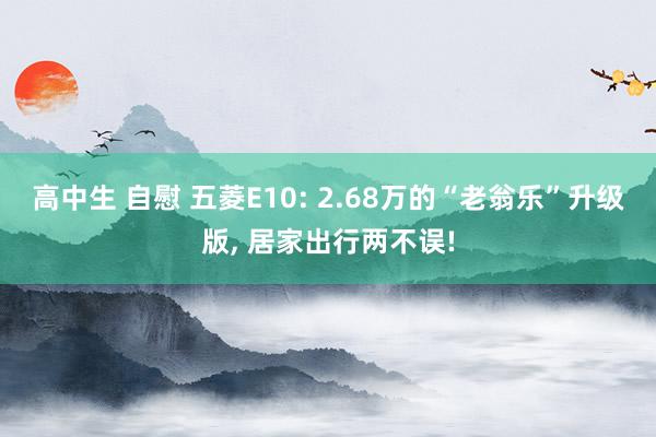 高中生 自慰 五菱E10: 2.68万的“老翁乐”升级版， 居家出行两不误!