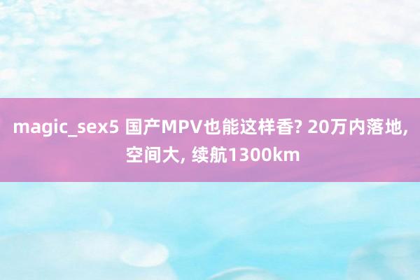 magic_sex5 国产MPV也能这样香? 20万内落地， 空间大， 续航1300km