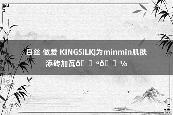 白丝 做爱 KINGSILK|为minmin肌肤添砖加瓦🕺🏼