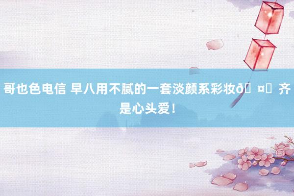 哥也色电信 早八用不腻的一套淡颜系彩妆🤎齐是心头爱！