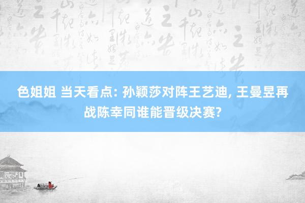 色姐姐 当天看点: 孙颖莎对阵王艺迪， 王曼昱再战陈幸同谁能晋级决赛?