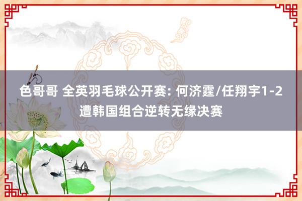 色哥哥 全英羽毛球公开赛: 何济霆/任翔宇1-2遭韩国组合逆转无缘决赛