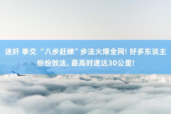 迷奸 拳交 “八步赶蝉”步法火爆全网! 好多东谈主纷纷效法， 最高时速达30公里!