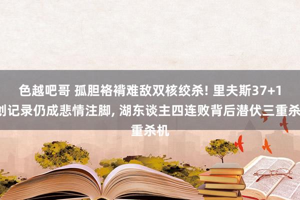 色越吧哥 孤胆袼褙难敌双核绞杀! 里夫斯37+13创记录仍成悲情注脚， 湖东谈主四连败背后潜伏三重杀机