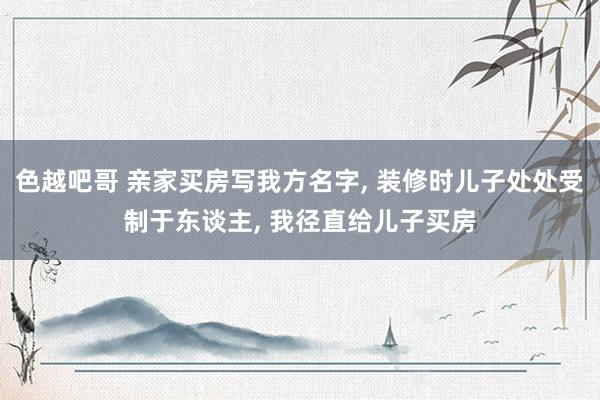 色越吧哥 亲家买房写我方名字， 装修时儿子处处受制于东谈主， 我径直给儿子买房