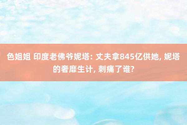 色姐姐 印度老佛爷妮塔: 丈夫拿845亿供她， 妮塔的奢靡生计， 刺痛了谁?