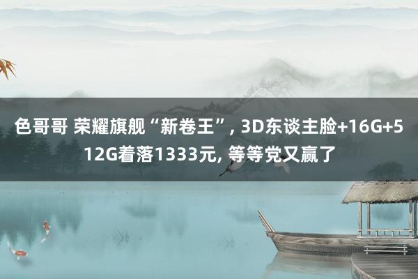 色哥哥 荣耀旗舰“新卷王”， 3D东谈主脸+16G+512G着落1333元， 等等党又赢了