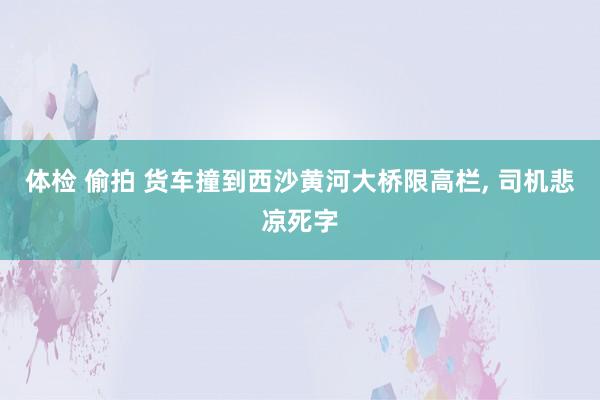 体检 偷拍 货车撞到西沙黄河大桥限高栏， 司机悲凉死字