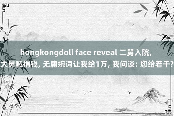 hongkongdoll face reveal 二舅入院， 大舅喊捐钱， 无庸婉词让我给1万， 我问谈: 您给若干?