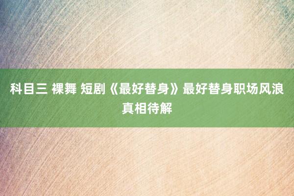 科目三 裸舞 短剧《最好替身》最好替身职场风浪真相待解