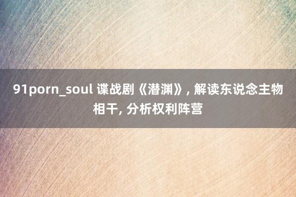 91porn_soul 谍战剧《潜渊》， 解读东说念主物相干， 分析权利阵营