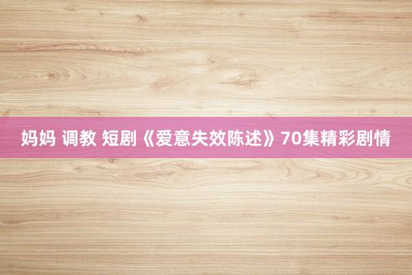 妈妈 调教 短剧《爱意失效陈述》70集精彩剧情