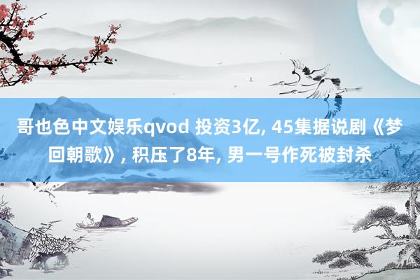 哥也色中文娱乐qvod 投资3亿， 45集据说剧《梦回朝歌》， 积压了8年， 男一号作死被封杀