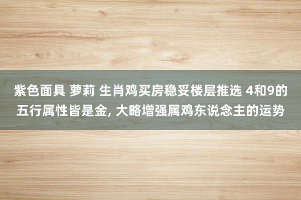 紫色面具 萝莉 生肖鸡买房稳妥楼层推选 4和9的五行属性皆是金， 大略增强属鸡东说念主的运势