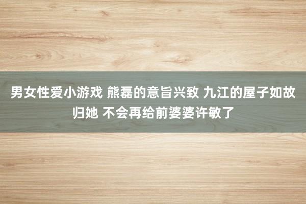男女性爱小游戏 熊磊的意旨兴致 九江的屋子如故归她 不会再给前婆婆许敏了