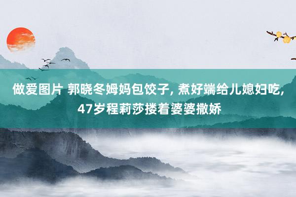 做爱图片 郭晓冬姆妈包饺子， 煮好端给儿媳妇吃， 47岁程莉莎搂着婆婆撒娇