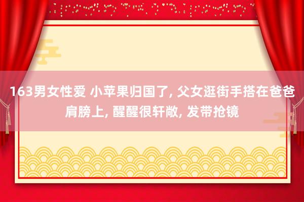 163男女性爱 小苹果归国了， 父女逛街手搭在爸爸肩膀上， 醒醒很轩敞， 发带抢镜